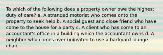 To which of the following does a property owner owe the highest duty of care? a. A stranded motorist who comes onto the property to seek help b. A social guest and close friend who have come to the house for a party c. A client who has come to an accountant's office in a building which the accountant owns d. A neighbor who comes over uninvited to use a backyard lounge chair