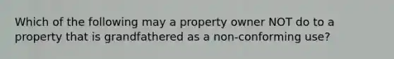 Which of the following may a property owner NOT do to a property that is grandfathered as a non-conforming use?