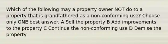 Which of the following may a property owner NOT do to a property that is grandfathered as a non-conforming use? Choose only ONE best answer. A Sell the property B Add improvements to the property C Continue the non-conforming use D Demise the property