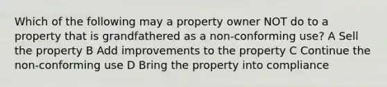 Which of the following may a property owner NOT do to a property that is grandfathered as a non-conforming use? A Sell the property B Add improvements to the property C Continue the non-conforming use D Bring the property into compliance