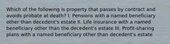 Which of the following is property that passes by contract and avoids probate at death? I. Pensions with a named beneficiary other than decedent's estate II. Life insurance with a named beneficiary other than the decedent's estate III. Profit-sharing plans with a named beneficiary other than decedent's estate