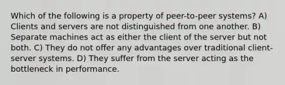 Which of the following is a property of peer-to-peer systems? A) Clients and servers are not distinguished from one another. B) Separate machines act as either the client of the server but not both. C) They do not offer any advantages over traditional client-server systems. D) They suffer from the server acting as the bottleneck in performance.