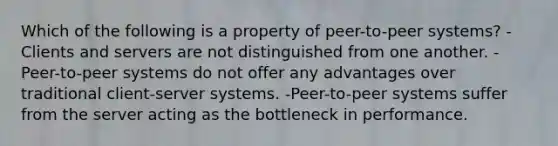 Which of the following is a property of peer-to-peer systems? -Clients and servers are not distinguished from one another. -Peer-to-peer systems do not offer any advantages over traditional client-server systems. -Peer-to-peer systems suffer from the server acting as the bottleneck in performance.