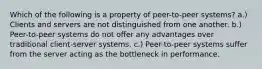 Which of the following is a property of peer-to-peer systems? a.) Clients and servers are not distinguished from one another. b.) Peer-to-peer systems do not offer any advantages over traditional client-server systems. c.) Peer-to-peer systems suffer from the server acting as the bottleneck in performance.