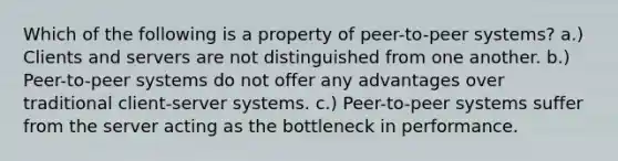 Which of the following is a property of peer-to-peer systems? a.) Clients and servers are not distinguished from one another. b.) Peer-to-peer systems do not offer any advantages over traditional client-server systems. c.) Peer-to-peer systems suffer from the server acting as the bottleneck in performance.