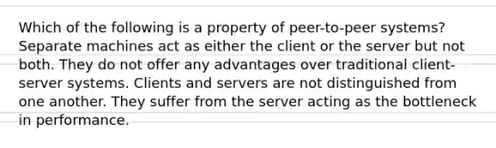 Which of the following is a property of peer-to-peer systems? Separate machines act as either the client or the server but not both. They do not offer any advantages over traditional client-server systems. Clients and servers are not distinguished from one another. They suffer from the server acting as the bottleneck in performance.