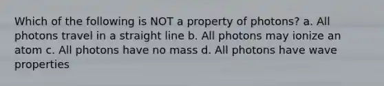 Which of the following is NOT a property of photons? a. All photons travel in a straight line b. All photons may ionize an atom c. All photons have no mass d. All photons have wave properties