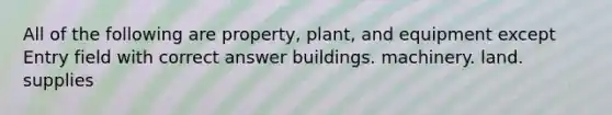 All of the following are property, plant, and equipment except Entry field with correct answer buildings. machinery. land. supplies