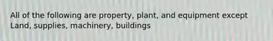 All of the following are property, plant, and equipment except Land, supplies, machinery, buildings