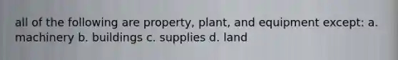 all of the following are property, plant, and equipment except: a. machinery b. buildings c. supplies d. land