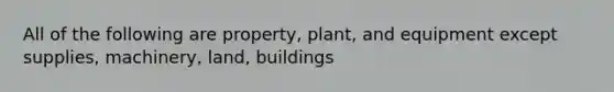 All of the following are property, plant, and equipment except supplies, machinery, land, buildings