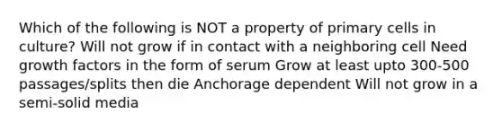 Which of the following is NOT a property of primary cells in culture? Will not grow if in contact with a neighboring cell Need growth factors in the form of serum Grow at least upto 300-500 passages/splits then die Anchorage dependent Will not grow in a semi-solid media