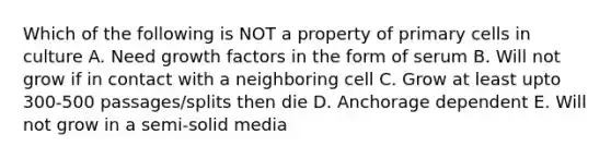 Which of the following is NOT a property of primary cells in culture A. Need growth factors in the form of serum B. Will not grow if in contact with a neighboring cell C. Grow at least upto 300-500 passages/splits then die D. Anchorage dependent E. Will not grow in a semi-solid media