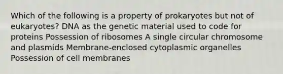 Which of the following is a property of prokaryotes but not of eukaryotes? DNA as the genetic material used to code for proteins Possession of ribosomes A single circular chromosome and plasmids Membrane-enclosed cytoplasmic organelles Possession of cell membranes