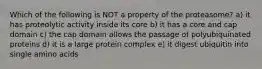 Which of the following is NOT a property of the proteasome? a) it has proteolytic activity inside its core b) it has a core and cap domain c) the cap domain allows the passage of polyubiquinated proteins d) it is a large protein complex e) it digest ubiquitin into single amino acids