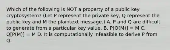 Which of the following is NOT a property of a public key cryptosystem? (Let P represent the private key, Q represent the public key and M the plaintext message.) A. P and Q are difficult to generate from a particular key value. B. P[Q(M)] = M C. Q[P(M)] = M D. It is computationally infeasible to derive P from Q.