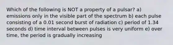 Which of the following is NOT a property of a pulsar? a) emissions only in the visible part of the spectrum b) each pulse consisting of a 0.01 second burst of radiation c) period of 1.34 seconds d) <a href='https://www.questionai.com/knowledge/kistlM8mUs-time-interval' class='anchor-knowledge'>time interval</a> between pulses is very uniform e) over time, the period is gradually increasing