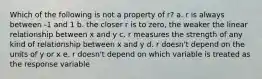 Which of the following is not a property of r? a. r is always between -1 and 1 b. the closer r is to zero, the weaker the linear relationship between x and y c. r measures the strength of any kind of relationship between x and y d. r doesn't depend on the units of y or x e. r doesn't depend on which variable is treated as the response variable