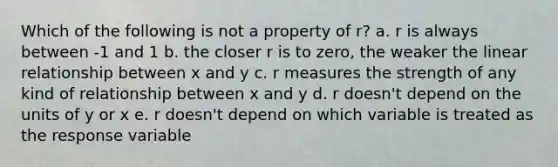 Which of the following is not a property of r? a. r is always between -1 and 1 b. the closer r is to zero, the weaker the linear relationship between x and y c. r measures the strength of any kind of relationship between x and y d. r doesn't depend on the units of y or x e. r doesn't depend on which variable is treated as the response variable