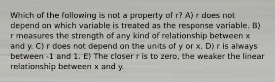 Which of the following is not a property of r? A) r does not depend on which variable is treated as the response variable. B) r measures the strength of any kind of relationship between x and y. C) r does not depend on the units of y or x. D) r is always between -1 and 1. E) The closer r is to zero, the weaker the linear relationship between x and y.