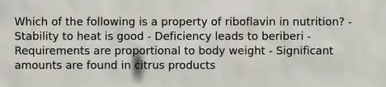 Which of the following is a property of riboflavin in nutrition? - Stability to heat is good - Deficiency leads to beriberi - Requirements are proportional to body weight - Significant amounts are found in citrus products