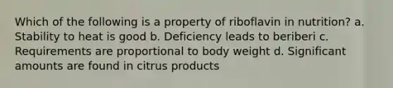 Which of the following is a property of riboflavin in nutrition? a. Stability to heat is good b. Deficiency leads to beriberi c. Requirements are proportional to body weight d. Significant amounts are found in citrus products