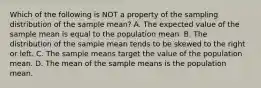 Which of the following is NOT a property of the sampling distribution of the sample​ mean? A. The expected value of the sample mean is equal to the population mean. B. The distribution of the sample mean tends to be skewed to the right or left. C. The sample means target the value of the population mean. D. The mean of the sample means is the population mean.