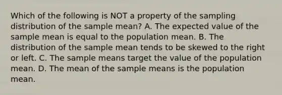 Which of the following is NOT a property of the sampling distribution of the sample​ mean? A. The expected value of the sample mean is equal to the population mean. B. The distribution of the sample mean tends to be skewed to the right or left. C. The sample means target the value of the population mean. D. The mean of the sample means is the population mean.