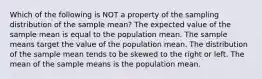 Which of the following is NOT a property of the sampling distribution of the sample mean? The expected value of the sample mean is equal to the population mean. The sample means target the value of the population mean. The distribution of the sample mean tends to be skewed to the right or left. The mean of the sample means is the population mean.