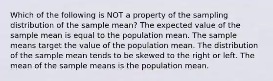 Which of the following is NOT a property of the sampling distribution of the sample mean? The expected value of the sample mean is equal to the population mean. The sample means target the value of the population mean. The distribution of the sample mean tends to be skewed to the right or left. The mean of the sample means is the population mean.