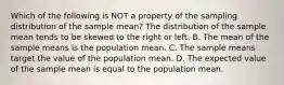 Which of the following is NOT a property of the sampling distribution of the sample​ mean? The distribution of the sample mean tends to be skewed to the right or left. B. The mean of the sample means is the population mean. C. The sample means target the value of the population mean. D. The expected value of the sample mean is equal to the population mean.