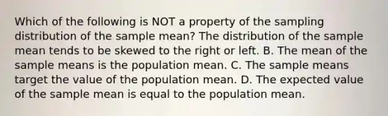 Which of the following is NOT a property of the sampling distribution of the sample​ mean? The distribution of the sample mean tends to be skewed to the right or left. B. The mean of the sample means is the population mean. C. The sample means target the value of the population mean. D. The expected value of the sample mean is equal to the population mean.