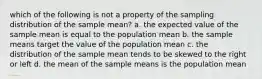 which of the following is not a property of the sampling distribution of the sample mean? a. the expected value of the sample mean is equal to the population mean b. the sample means target the value of the population mean c. the distribution of the sample mean tends to be skewed to the right or left d. the mean of the sample means is the population mean