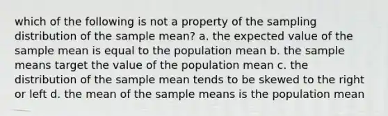 which of the following is not a property of the sampling distribution of the sample mean? a. the expected value of the sample mean is equal to the population mean b. the sample means target the value of the population mean c. the distribution of the sample mean tends to be skewed to the right or left d. the mean of the sample means is the population mean