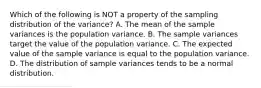 Which of the following is NOT a property of the sampling distribution of the​ variance? A. The mean of the sample variances is the population variance. B. The sample variances target the value of the population variance. C. The expected value of the sample variance is equal to the population variance. D. The distribution of sample variances tends to be a normal distribution.