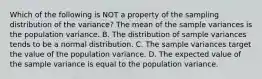 Which of the following is NOT a property of the sampling distribution of the​ variance? The mean of the sample variances is the population variance. B. The distribution of sample variances tends to be a normal distribution. C. The sample variances target the value of the population variance. D. The expected value of the sample variance is equal to the population variance.