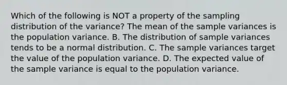 Which of the following is NOT a property of the sampling distribution of the​ variance? The mean of the sample variances is the population variance. B. The distribution of sample variances tends to be a normal distribution. C. The sample variances target the value of the population variance. D. The expected value of the sample variance is equal to the population variance.