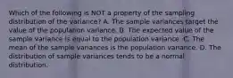 Which of the following is NOT a property of the sampling distribution of the​ variance? A. The sample variances target the value of the population variance. B. The expected value of the sample variance is equal to the population variance. C. The mean of the sample variances is the population variance. D. The distribution of sample variances tends to be a normal distribution.