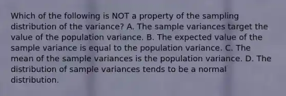 Which of the following is NOT a property of the sampling distribution of the​ variance? A. The sample variances target the value of the population variance. B. The expected value of the sample variance is equal to the population variance. C. The mean of the sample variances is the population variance. D. The distribution of sample variances tends to be a normal distribution.