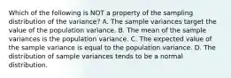 Which of the following is NOT a property of the sampling distribution of the​ variance? A. The sample variances target the value of the population variance. B. The mean of the sample variances is the population variance. C. The expected value of the sample variance is equal to the population variance. D. The distribution of sample variances tends to be a normal distribution.