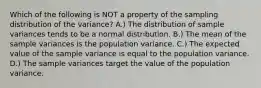 Which of the following is NOT a property of the sampling distribution of the​ variance? A.) The distribution of sample variances tends to be a normal distribution. B.) The mean of the sample variances is the population variance. C.) The expected value of the sample variance is equal to the population variance. D.) The sample variances target the value of the population variance.