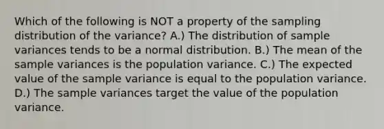 Which of the following is NOT a property of the sampling distribution of the​ variance? A.) The distribution of <a href='https://www.questionai.com/knowledge/kKPm4DaUPs-sample-variance' class='anchor-knowledge'>sample variance</a>s tends to be a normal distribution. B.) The mean of the sample variances is the population variance. C.) The expected value of the sample variance is equal to the population variance. D.) The sample variances target the value of the population variance.