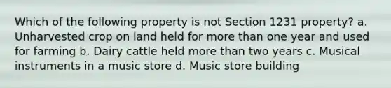 Which of the following property is not Section 1231 property? a. Unharvested crop on land held for more than one year and used for farming b. Dairy cattle held more than two years c. Musical instruments in a music store d. Music store building