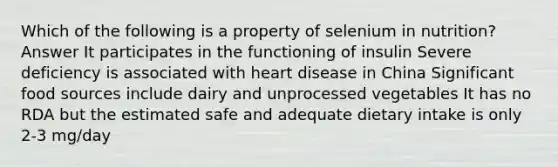 Which of the following is a property of selenium in nutrition? Answer It participates in the functioning of insulin Severe deficiency is associated with heart disease in China Significant food sources include dairy and unprocessed vegetables It has no RDA but the estimated safe and adequate dietary intake is only 2-3 mg/day