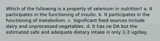 Which of the following is a property of selenium in nutrition? a. It participates in the functioning of insulin. b. It participates in the functioning of metabolism. c. Significant food sources include dairy and unprocessed vegetables. d. It has no DA but the estimated safe and adequate dietary intake is only 2-3 ug/day.