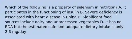 Which of the following is a property of selenium in nutrition? A. It participates in the functioning of insulin B. Severe deficiency is associated with heart disease in China C. Significant food sources include dairy and unprocessed vegetables D. It has no RDA but the estimated safe and adequate dietary intake is only 2-3 mg/day