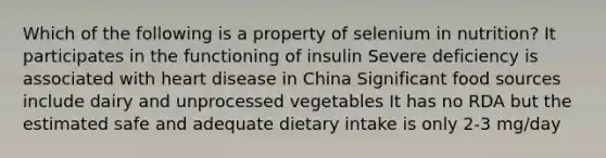 Which of the following is a property of selenium in nutrition? It participates in the functioning of insulin Severe deficiency is associated with heart disease in China Significant food sources include dairy and unprocessed vegetables It has no RDA but the estimated safe and adequate dietary intake is only 2-3 mg/day