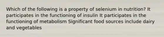 Which of the following is a property of selenium in nutrition? It participates in the functioning of insulin It participates in the functioning of metabolism Significant food sources include dairy and vegetables