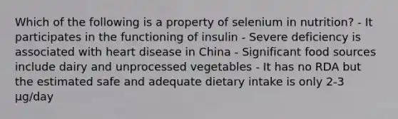 Which of the following is a property of selenium in nutrition? - It participates in the functioning of insulin - Severe deficiency is associated with heart disease in China - Significant food sources include dairy and unprocessed vegetables - It has no RDA but the estimated safe and adequate dietary intake is only 2-3 µg/day