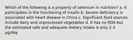 Which of the following is a property of selenium in nutrition? a. It participates in the functioning of insulin b. Severe deficiency is associated with heart disease in China c. Significant food sources include dairy and unprocessed vegetables d. It has no RDA but the estimated safe and adequate dietary intake is only 2-3 μg/day